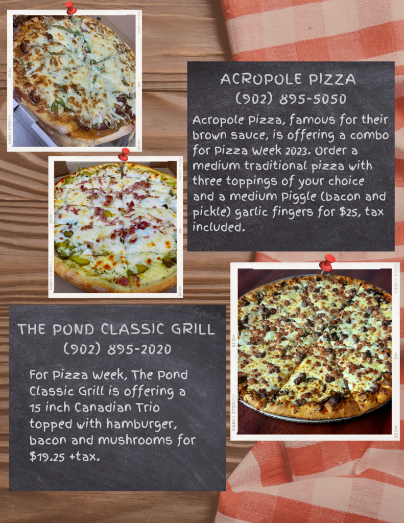 Acropole Pizza 
(902) 895-5050
Acropole Pizza, famous for their brown sauce, is offering a combo for Pizza Week 2023. Order a medium traditional pizza with three toppings of your choice and a medium Piggle (bacon and pickle) garlic fingers for $25, tax included.

The Pond Classic Grill 
(902) 895-2020
For Pizza Week, The Pond Classic Grill is offering a 15 inch Canadian Trio topped with hamburger, bacon and mushrooms for $19.25 +tax.
