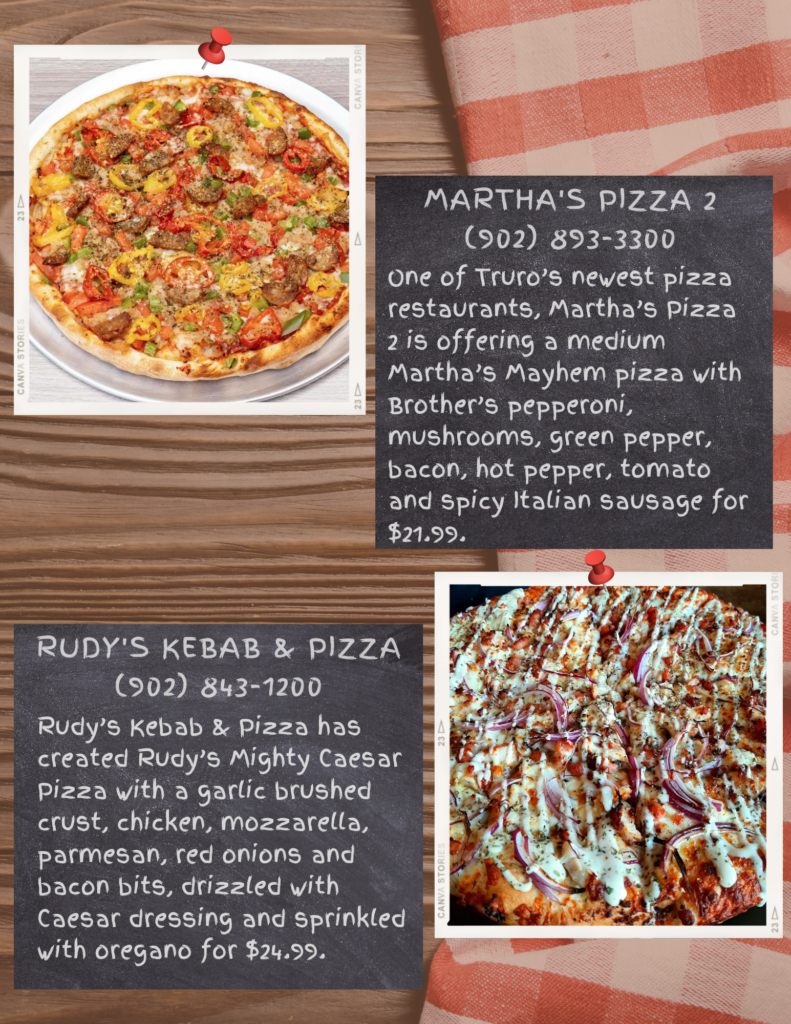 Martha's Pizza 2
(902) 893-3300
One of Truro’s newest pizza restaurants, Martha’s Pizza 2 is offering a medium Martha’s Mayhem pizza with Brother’s pepperoni, mushrooms, green pepper, bacon, hot pepper, tomato and spicy Italian sausage for $21.99.

Rudy's Kebab & Pizza
(902) 843-1200
Rudy’s Kebab & Pizza has created Rudy’s Mighty Caesar Pizza with a garlic brushed crust, chicken, mozzarella, parmesan, red onions and bacon bits, drizzled with Caesar dressing and sprinkled with oregano for $24.99.