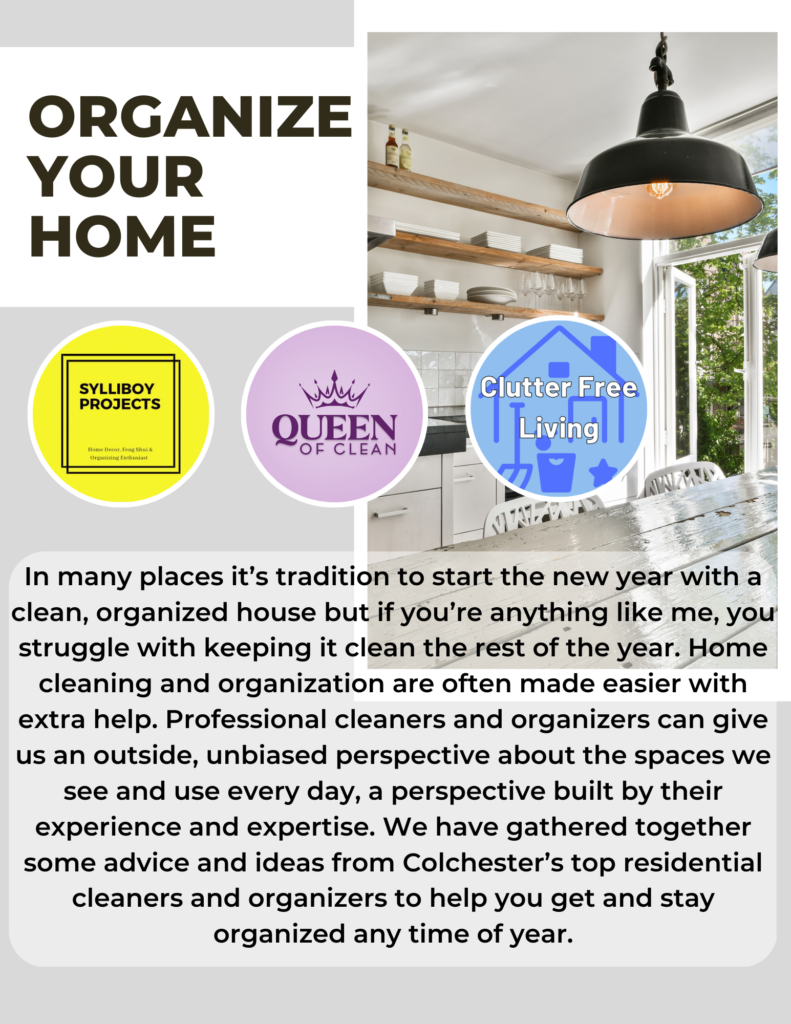 Text on image reads:

Organize your home. In many places it’s tradition to start the new year with a clean, organized house but if you’re anything like me, you struggle with keeping it clean the rest of the year. Home cleaning and organization are often made easier with extra help. Professional cleaners and organizers can give us an outside, unbiased perspective about the spaces we see and use every day, a perspective built by their experience and expertise. We have gathered together some advice and ideas from Colchester’s top residential cleaners and organizers to help you get and stay organized any time of year.

Images of Logos; Sylliboy Projects written in black on a yellow background and a stylized black square. Queen of Clean written in dark purple on a light purple background with dark purple crown above the word queen. Clutter Free Living written in white on a light blue background with a medium blue line drawing of a house. Behind the logos is a picture of a clean, modern kitchen with organized dishes on three wooden shelves.