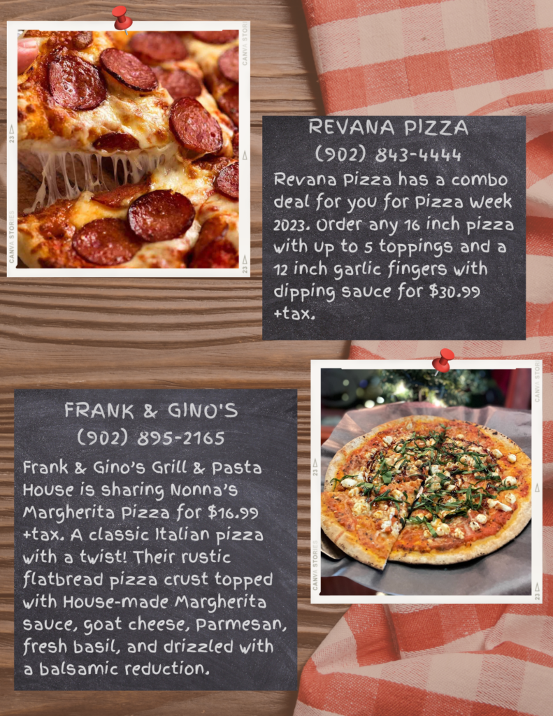 Revana Pizza
(902) 843-4444
Revana Pizza has a combo deal for you for Pizza Week 2023. Order any 16 inch pizza with up to 5 toppings and a 12 inch garlic fingers with dipping sauce for $30.99 +tax.

Frank & Gino's
(902) 895-2165
Frank & Gino’s Grill & Pasta House is sharing Nonna’s Margherita Pizza for $16.99 +tax. A classic Italian pizza with a twist! Their rustic flatbread pizza crust topped with House-made Margherita sauce, goat cheese, Parmesan, fresh basil, and drizzled with a balsamic reduction. 